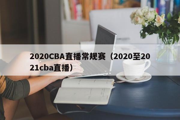 2020CBA直播常规赛（2020至2021cba直播）