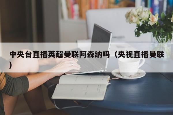 中央台直播英超曼联阿森纳吗（央视直播曼联）