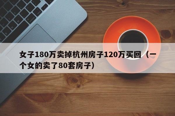 女子180万卖掉杭州房子120万买回（一个女的卖了80套房子）