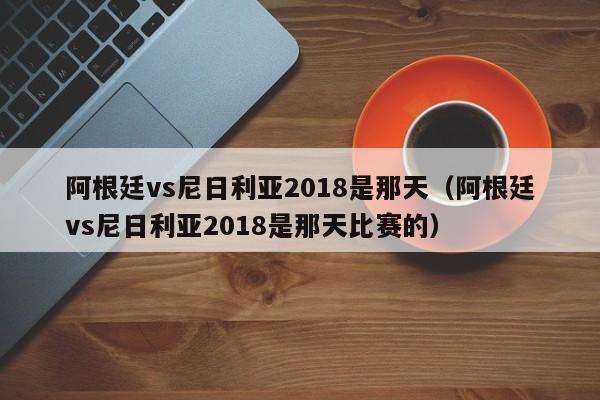 阿根廷vs尼日利亚2018是那天（阿根廷vs尼日利亚2018是那天比赛的）