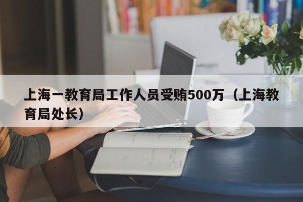 上海一教育局工作人员受贿500万（上海教育局处长）