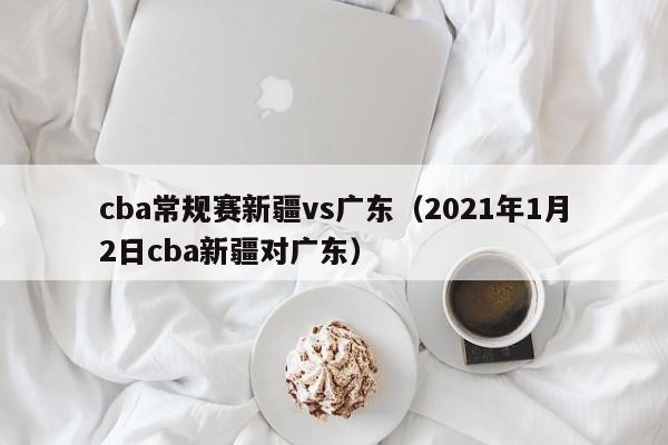 cba常规赛新疆vs广东（2021年1月2日cba新疆对广东）