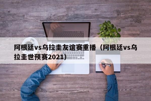 阿根廷vs乌拉圭友谊赛重播（阿根廷vs乌拉圭世预赛2021）