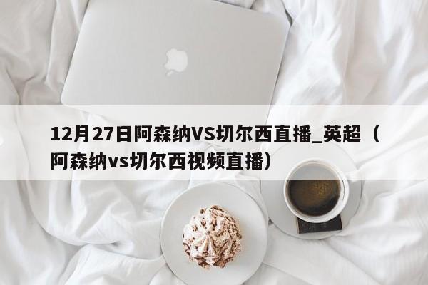 12月27日阿森纳VS切尔西直播_英超（阿森纳vs切尔西视频直播）