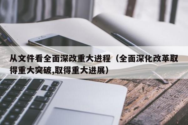 从文件看全面深改重大进程（全面深化改革取得重大突破,取得重大进展）