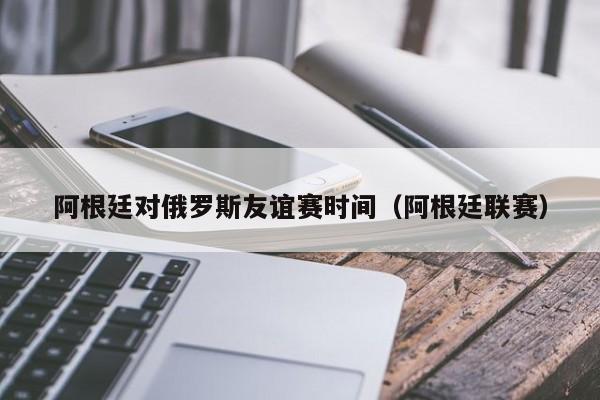 阿根廷对俄罗斯友谊赛时间（阿根廷联赛）