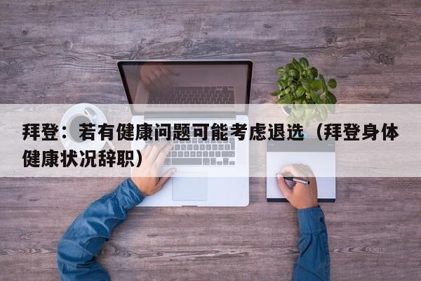 拜登：若有健康问题可能考虑退选（拜登身体健康状况辞职）