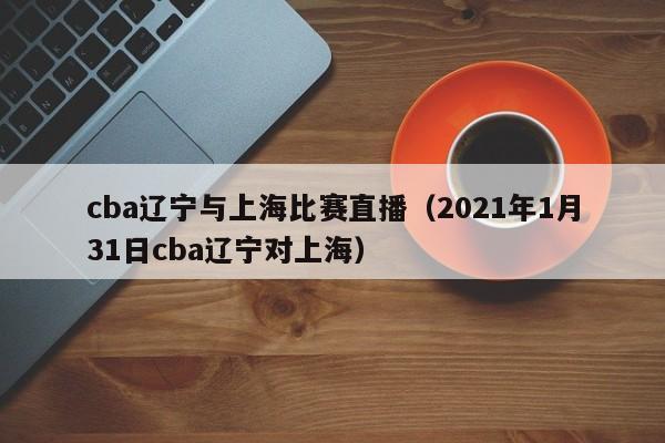 cba辽宁与上海比赛直播（2021年1月31日cba辽宁对上海）