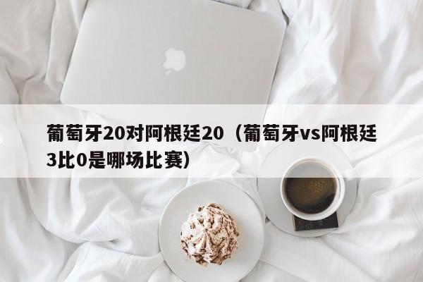 葡萄牙20对阿根廷20（葡萄牙vs阿根廷3比0是哪场比赛）