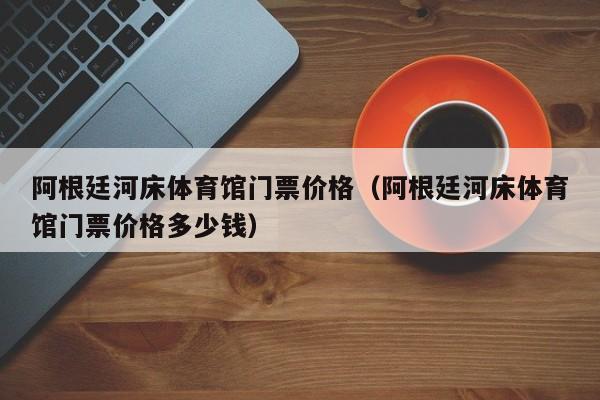 阿根廷河床体育馆门票价格（阿根廷河床体育馆门票价格多少钱）