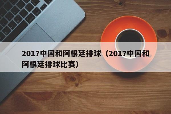 2017中国和阿根廷排球（2017中国和阿根廷排球比赛）