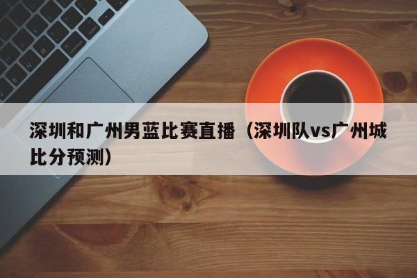 深圳和广州男蓝比赛直播（深圳队vs广州城比分预测）