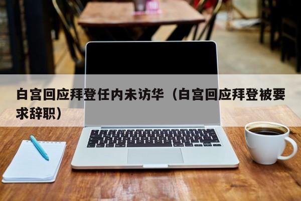 白宫回应拜登任内未访华（白宫回应拜登被要求辞职）