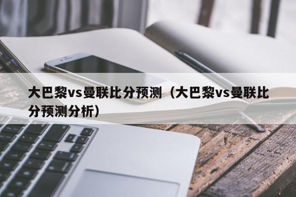 大巴黎vs曼联比分预测（大巴黎vs曼联比分预测分析）