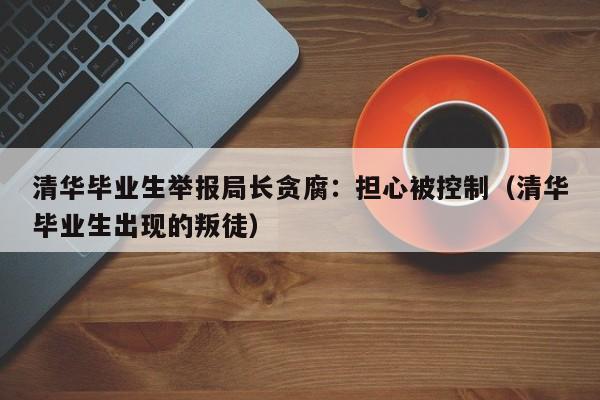 清华毕业生举报局长贪腐：担心被控制（清华毕业生出现的叛徒）