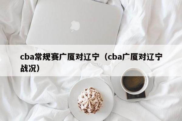 cba常规赛广厦对辽宁（cba广厦对辽宁战况）