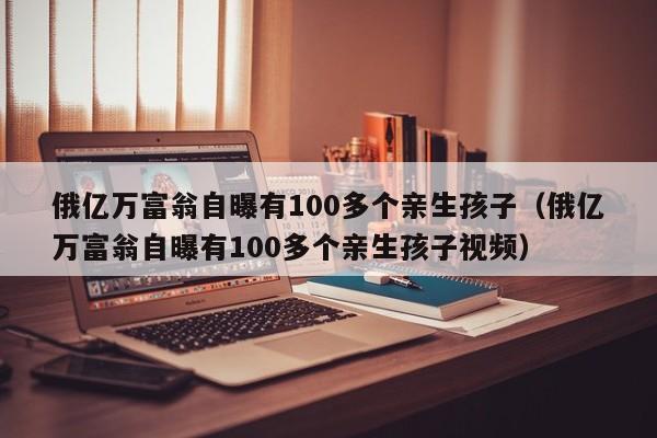 俄亿万富翁自曝有100多个亲生孩子（俄亿万富翁自曝有100多个亲生孩子视频）