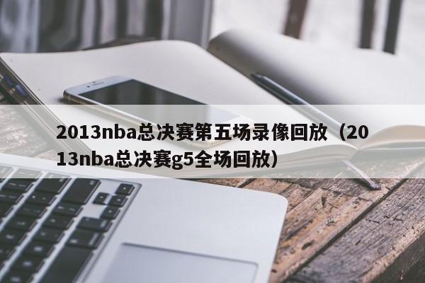 2013nba总决赛第五场录像回放（2013nba总决赛g5全场回放）