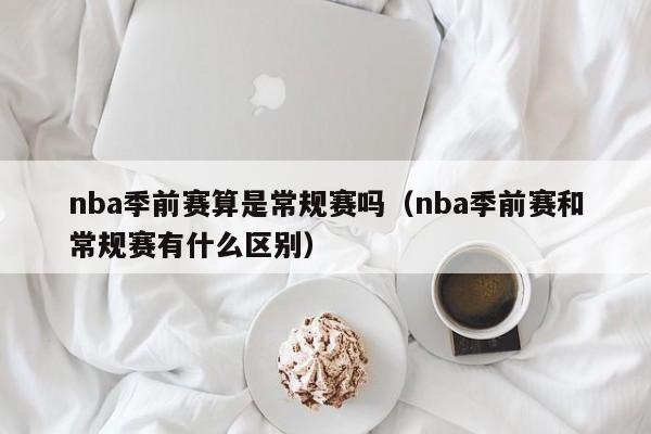 nba季前赛算是常规赛吗（nba季前赛和常规赛有什么区别）