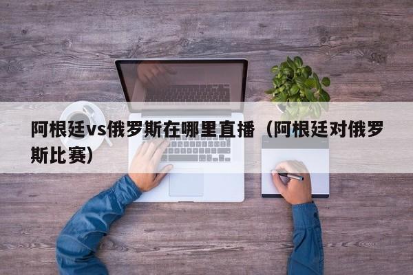 阿根廷vs俄罗斯在哪里直播（阿根廷对俄罗斯比赛）