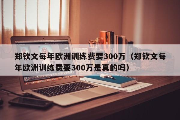 郑钦文每年欧洲训练费要300万（郑钦文每年欧洲训练费要300万是真的吗）