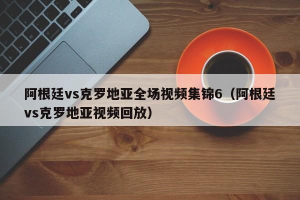 阿根廷vs克罗地亚全场视频集锦6（阿根廷vs克罗地亚视频回放）