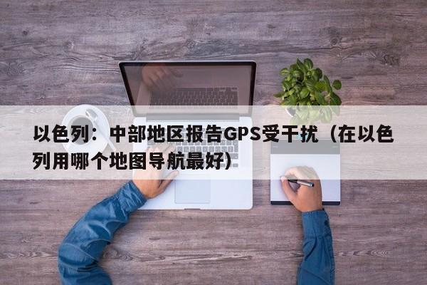 以色列：中部地区报告GPS受干扰（在以色列用哪个地图导航最好）