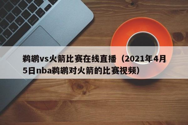 鹈鹕vs火箭比赛在线直播（2021年4月5日nba鹈鹕对火箭的比赛视频）