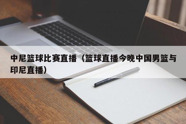 中尼篮球比赛直播（篮球直播今晚中国男篮与印尼直播）