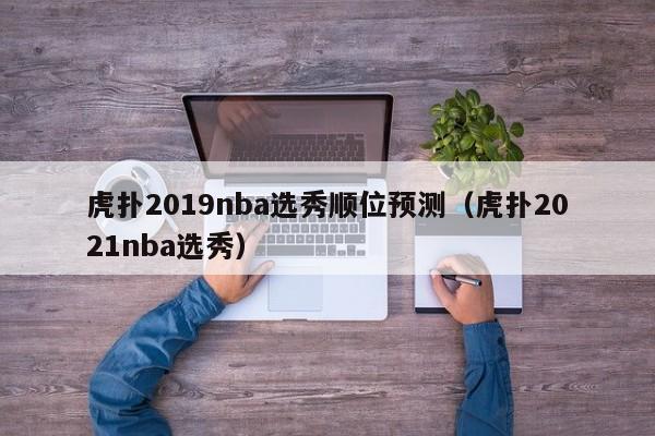 虎扑2019nba选秀顺位预测（虎扑2021nba选秀）