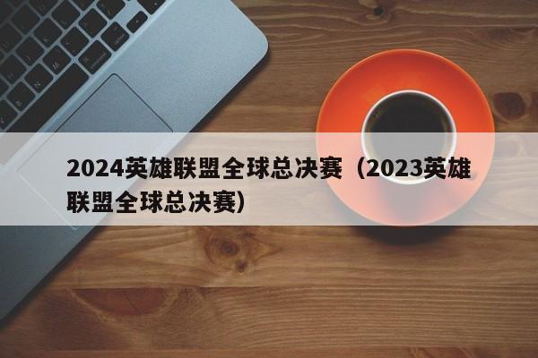 2024英雄联盟全球总决赛（2023英雄联盟全球总决赛）