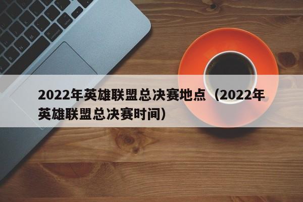 2022年英雄联盟总决赛地点（2022年英雄联盟总决赛时间）