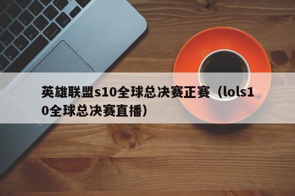 英雄联盟s10全球总决赛正赛（lols10全球总决赛直播）