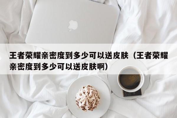 王者荣耀亲密度到多少可以送皮肤（王者荣耀亲密度到多少可以送皮肤啊）