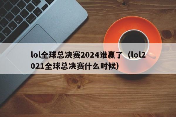 lol全球总决赛2024谁赢了（lol2021全球总决赛什么时候）