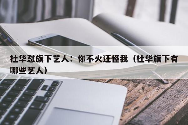 杜华怼旗下艺人：你不火还怪我（杜华旗下有哪些艺人）