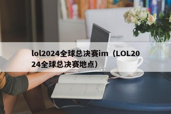 lol2024全球总决赛im（LOL2024全球总决赛地点）