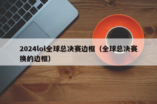 2024lol全球总决赛边框（全球总决赛换的边框）