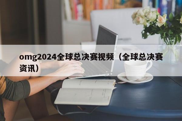 omg2024全球总决赛视频（全球总决赛资讯）