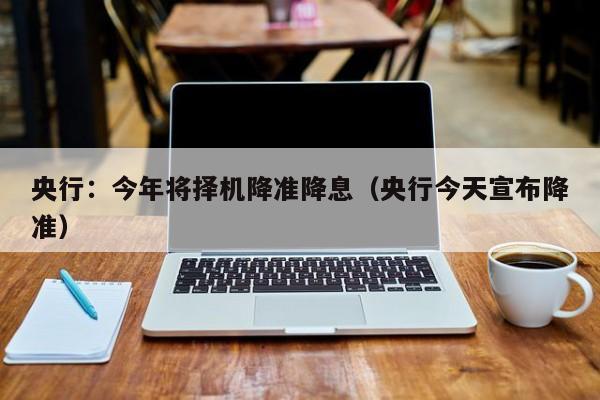 央行：今年将择机降准降息（央行今天宣布降准）