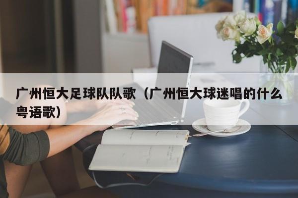 广州恒大足球队队歌（广州恒大球迷唱的什么粤语歌）