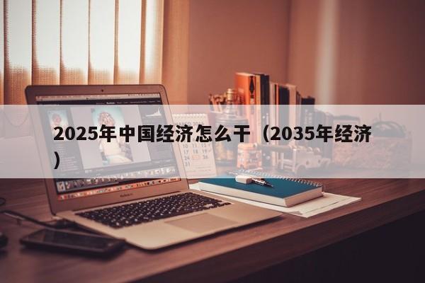 2025年中国经济怎么干（2035年经济）