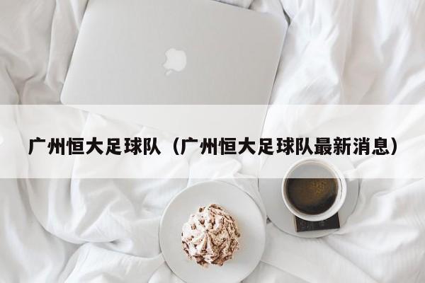 广州恒大足球队（广州恒大足球队最新消息）