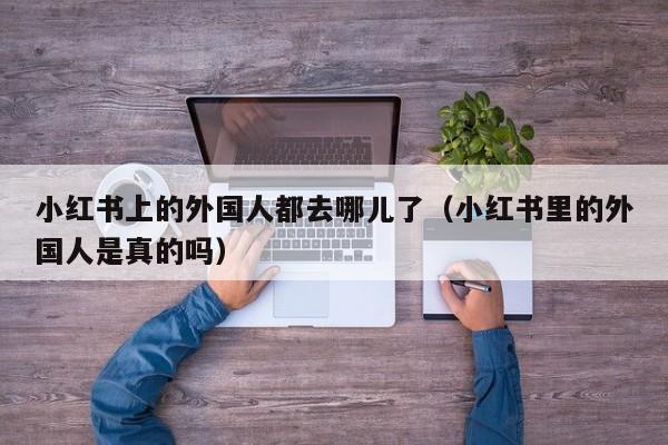 小红书上的外国人都去哪儿了（小红书里的外国人是真的吗）