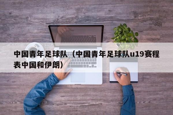 中国青年足球队（中国青年足球队u19赛程表中国和伊朗）