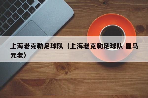 上海老克勒足球队（上海老克勒足球队 皇马元老）