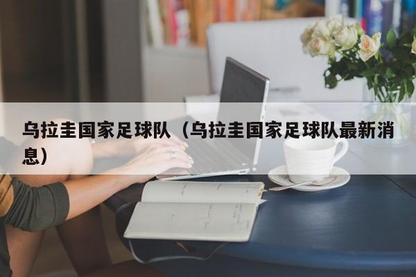 乌拉圭国家足球队（乌拉圭国家足球队最新消息）
