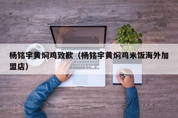 杨铭宇黄焖鸡致歉（杨铭宇黄焖鸡米饭海外加盟店）