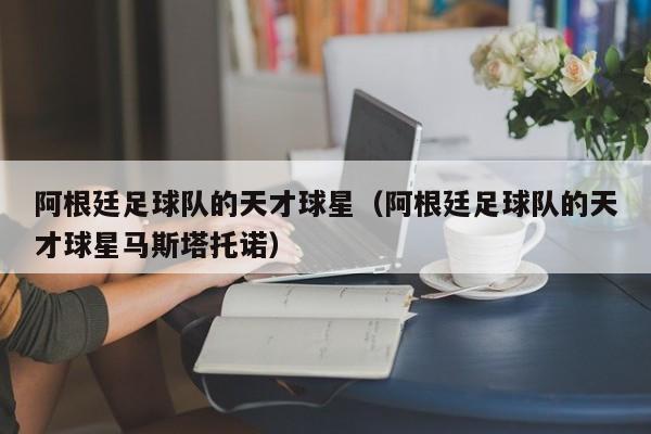 阿根廷足球队的天才球星（阿根廷足球队的天才球星马斯塔托诺）