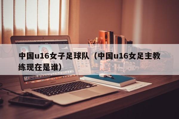 中国u16女子足球队（中国u16女足主教练现在是谁）